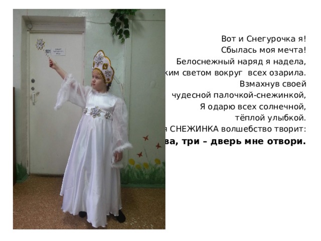 Вот и Снегурочка я! Сбылась моя мечта! Белоснежный наряд я надела, Ярким светом вокруг всех озарила. Взмахнув своей чудесной палочкой-снежинкой, Я одарю всех солнечной,  тёплой улыбкой. И моя СНЕЖИНКА волшебство творит: Раз, два, три – дверь мне отвори. 