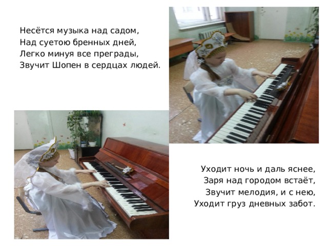 Несётся музыка над садом, Над суетою бренных дней, Легко минуя все преграды, Звучит Шопен в сердцах людей. Уходит ночь и даль яснее, Заря над городом встаёт, Звучит мелодия, и с нею, Уходит груз дневных забот. 