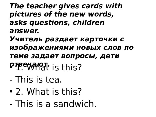 The teacher gives cards with pictures of the new words, asks questions, children answer.  Учитель раздает карточки с изображениями новых слов по теме задает вопросы, дети отвечают. 1. What is this? - This is tea. 2. What is this? - This is a sandwich. 