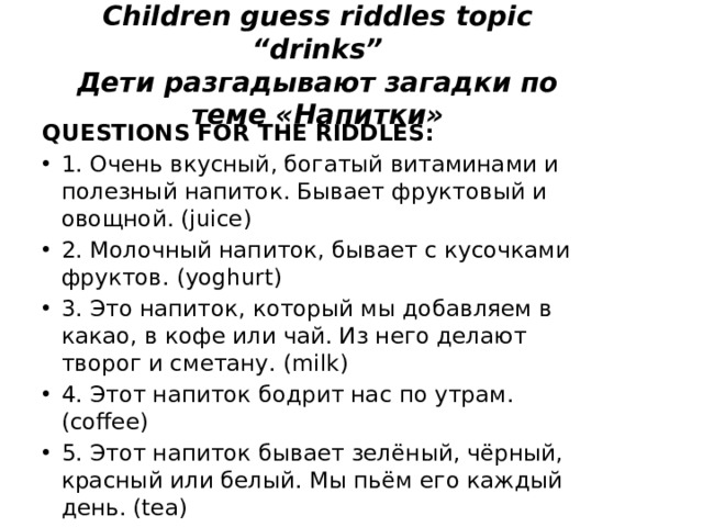 Children guess riddles topic “drinks”  Дети разгадывают загадки по теме «Напитки»   QUESTIONS FOR THE RIDDLES:  1. Очень вкусный, богатый витаминами и полезный напиток. Бывает фруктовый и овощной. (juice) 2. Молочный напиток, бывает с кусочками фруктов. (yoghurt) 3. Это напиток, который мы добавляем в какао, в кофе или чай. Из него делают творог и сметану. (milk) 4. Этот напиток бодрит нас по утрам. (coffee) 5. Этот напиток бывает зелёный, чёрный, красный или белый. Мы пьём его каждый день. (tea) 