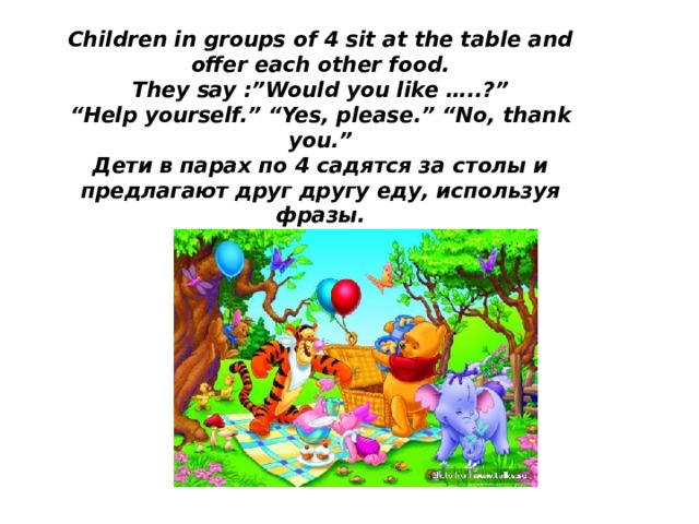 Children in groups of 4 sit at the table and offer each other food.  They say :”Would you like …..?”  “Help yourself.” “Yes, please.” “No, thank you.”  Дети в парах по 4 садятся за столы и предлагают друг другу еду, используя фразы.   
