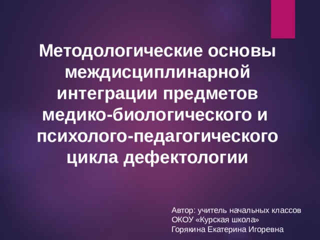 Методологические основы междисциплинарной интеграции предметов медико-биологического и психолого-педагогического цикла дефектологии Автор: учитель начальных классов ОКОУ «Курская школа» Горякина Екатерина Игоревна 