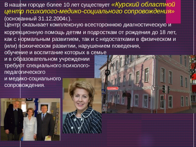 В нашем городе более 10 лет существует «Курский областной центр психолого-медико-социального сопровождения» (основанный 31.12.2004г.). Центр  оказывает комплексную всестороннюю диагностическую и коррекционную помощь детям и подросткам от рождения до 18 лет, как с нормальным развитием, так и с недостатками в физическом и (или) психическом развитии, нарушением поведения, обучение и воспитание которых в семье и в образовательном учреждении требуют специального психолого- педагогического и медико-социального сопровождения . 