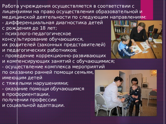Работа учреждения осуществляется в соответствии с лицензиями на право осуществления образовательной и медицинской деятельности по следующим направлениям:  - дифференциальная диагностика детей с рождения до 18 лет;  - психолого-педагогическое консультирование обучающихся, их родителей (законных представителей) и педагогических работников;  - проведение коррекционно-развивающих и компенсирующих занятий с обучающимися;   - осуществление комплекса мероприятий по оказанию ранней помощи семьям, имеющим детей с тяжелыми нарушениями;  - оказание помощи обучающимся в профориентации, получении профессии и социальной адаптации. 