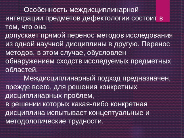  Особенность междисциплинарной интеграции предметов дефектологии состоит в том, что она допускает прямой перенос методов исследования из одной научной дисциплины в другую. Перенос методов, в этом случае, обусловлен обнаружением сходств исследуемых предметных областей.  Междисциплинарный подход предназначен, прежде всего, для решения конкретных дисциплинарных проблем, в решении которых какая-либо конкретная дисциплина испытывает концептуальные и методологические трудности. 