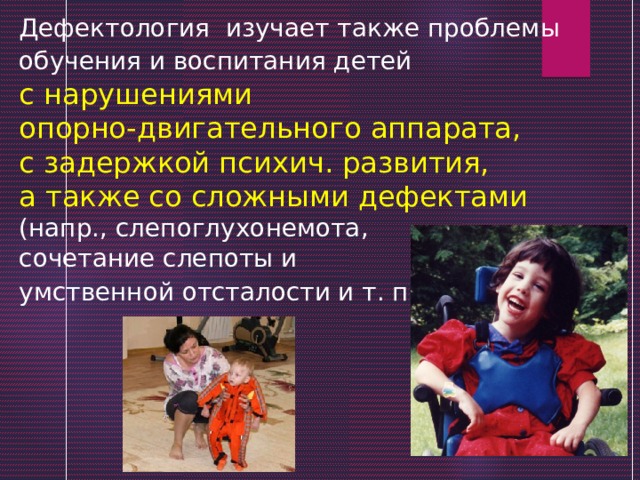 Дефектология изучает также проблемы обучения и воспитания детей  с  нарушениями опорно-двигательного аппарата, с задержкой психич. развития, а также со сложными дефектами (напр., слепоглухонемота, сочетание слепоты и умственной отсталости и т. п.) . 