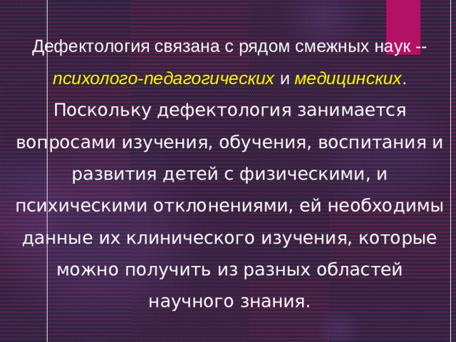 Дефектология связана с рядом смежных наук -- психолого-педагогических и медицинских . Поскольку дефектология занимается вопросами изучения, обучения, воспитания и развития детей с физическими, и психическими отклонениями, ей необходимы данные их клинического изучения, которые можно получить из разных областей научного знания. 
