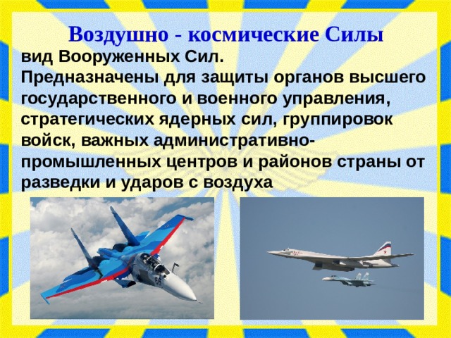 Воздушно - космические Силы вид Вооруженных Сил. Предназначен­ы для защиты органов высшего государственного и военного управ­ления, стратегических ядерных сил, группировок войск, важных административно-промышленных центров и районов страны от разведки и ударов с воздуха 