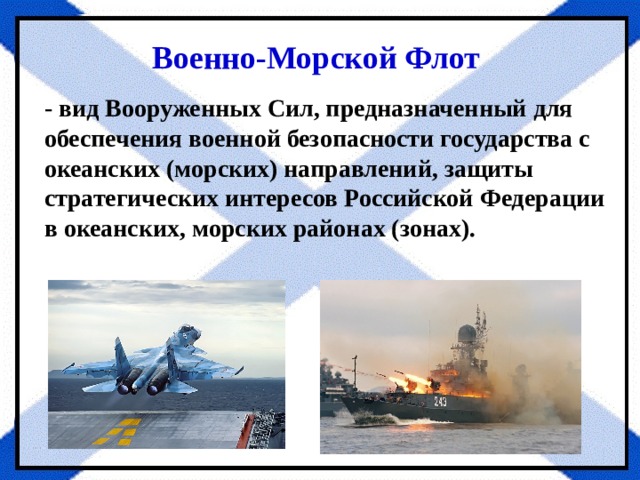 Военно-Морской Флот - вид Вооруженных Сил, предназначенный для обеспечения военной безопасности государ­ства с океанских (морских) направлений, защиты стратегических ин­тересов Российской Федерации в океанских, морских районах (зонах). 