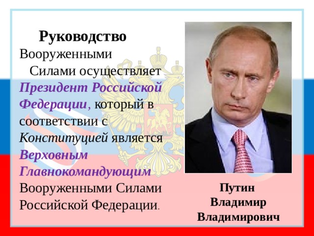  Руководство  Вооруженными Силами осуществляет Президент Российской Федерации , который в соответствии с Конституцией является Верховным Главнокомандующим Вооруженными Силами Российской Федерации . Путин Владимир Владимирович 