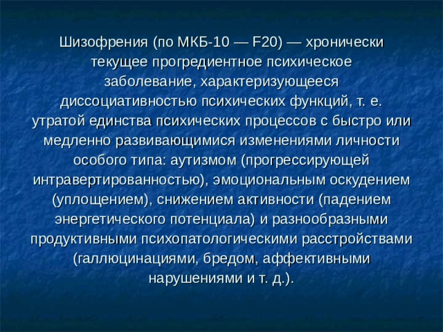 Шизофрения (по МКБ-10 — F20) — хронически текущее прогредиентное психическое заболевание, характеризующееся диссоциативностью психических функций, т. е. утратой единства психических процессов с быстро или медленно развивающимися изменениями личности особого типа: аутизмом (прогрессирующей интравертированностью), эмоциональным оскудением (уплощением), снижением активности (падением энергетического потенциала) и разнообразными продуктивными психопатологическими расстройствами (галлюцинациями, бредом, аффективными нарушениями и т. д.). 