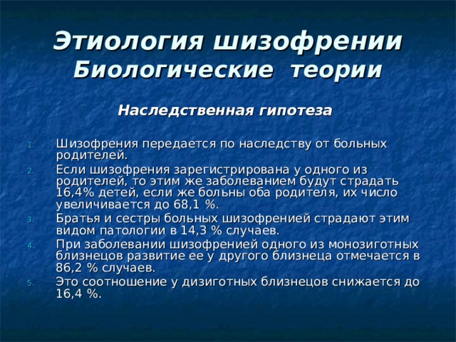 Этиология шизофрении  Биологические теории Наследственная гипотеза   Шизофрения передается по наследству от больных родителей. Если шизофрения зарегистрирована у одного из родителей, то этим же заболеванием будут страдать 16,4% детей, если же больны оба родителя, их число увеличивается до 68,1  %.  Братья и сестры больных шизофренией страдают этим видом патологии в 14,3 % случаев. При заболевании шизофренией одного из монозиготных близнецов развитие ее у другого близнеца отмечается в 86,2 % случаев. Это соотношение у дизиготных близнецов снижается до 16,4 %. 