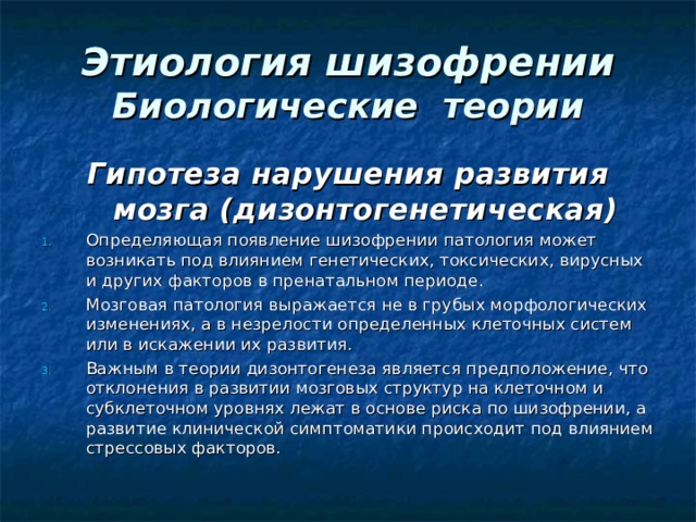 Этиология шизофрении  Биологические теории Гипотеза нарушения развития мозга (дизонтогенетическая)  Определяющая появление шизофрении патология может возникать под влиянием генетических, токсических, вирусных и других факторов в пренатальном периоде. Мозговая патология выражается не в грубых морфологических изменениях, а в незрелости определенных клеточных систем или в искажении их развития.  Важным в теории дизонтогенеза является предположение, что отклонения в развитии мозговых структур на клеточном и субклеточном уровнях лежат в основе риска по шизофрении, а развитие клинической симптоматики происходит под влиянием стрессовых факторов. 