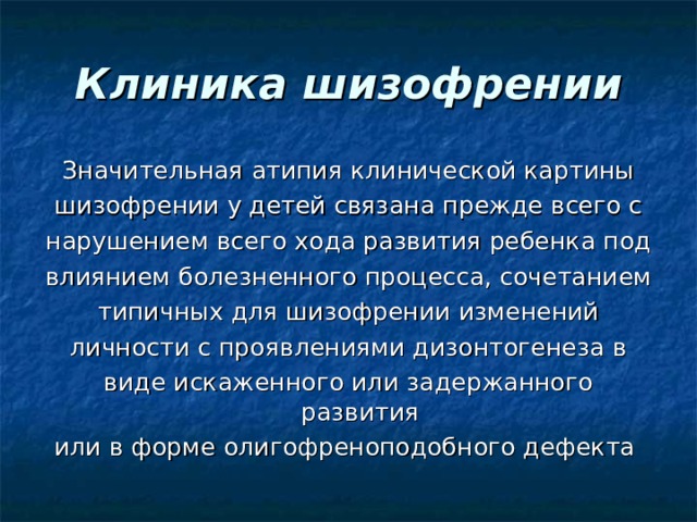 Клиника шизофрении Значительная атипия клинической картины шизофрении у детей связана прежде всего с нарушением всего хода развития ребенка под влиянием болезненного процесса, сочетанием типичных для шизофрении изменений личности с проявлениями дизонтогенеза в виде искаженного или задержанного развития или в форме олигофреноподобного дефекта 