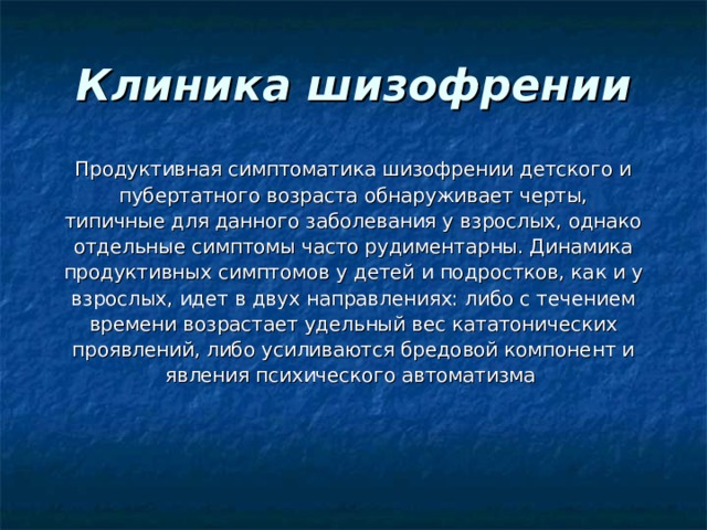 Клиника шизофрении Продуктивная симптоматика шизофрении детского и пубертатного возраста обнаруживает черты, типичные для данного заболевания у взрослых, однако отдельные симптомы часто рудиментарны. Динамика продуктивных симптомов у детей и подростков, как и у взрослых, идет в двух направлениях: либо с течением времени возрастает удельный вес кататонических проявлений, либо усиливаются бредовой компонент и явления психического автоматизма 