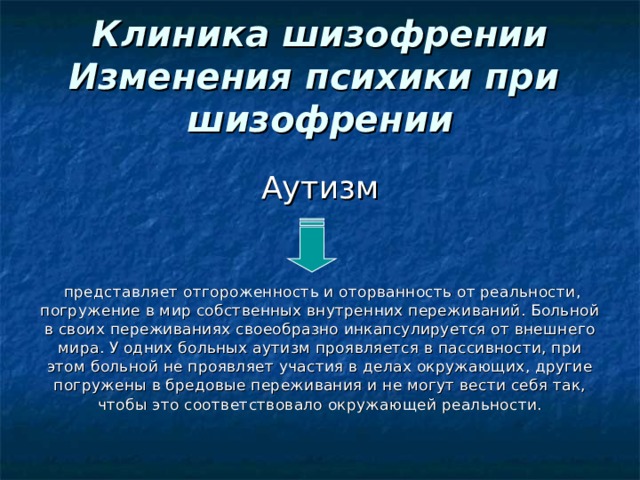 Клиника шизофрении  Изменения психики при  шизофрении Аутизм      представляет отгороженность и оторванность от реальности, погружение в мир собственных внутренних переживаний. Больной в своих переживаниях своеобразно инкапсулируется от внешнего мира. У одних больных аутизм проявляется в пассивности, при этом больной не проявляет участия в делах окружающих, другие погружены в бредовые переживания и не могут вести себя так, чтобы это соответствовало окружающей реальности. 