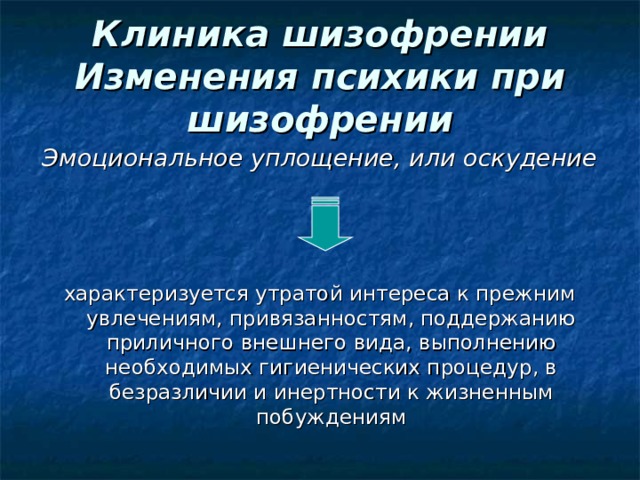 Клиника шизофрении  Изменения психики при шизофрении Эмоциональное уплощение, или оскудение  характеризуется утратой интереса к прежним увлечениям, привязанностям, поддержанию приличного внешнего вида, выполнению необходимых гигиенических процедур, в безразличии и инертности к жизненным побуждениям 