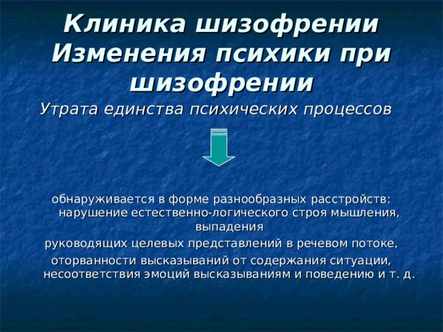 Клиника шизофрении  Изменения психики при шизофрении Утрата единства психических процессов   обнаруживается в форме разнообразных расстройств: нарушение естественно-логического строя мышления, выпадения руководящих целевых представлений в речевом потоке, оторванности высказываний от содержания ситуации, несоответствия эмоций высказываниям и поведению и т. д. 