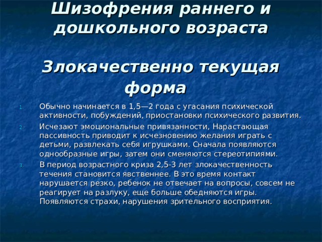  Шизофрения раннего и дошкольного возраста   Злокачественно текущая форма   Обычно начинается в 1,5—2 года с угасания психической активности, побуждений, приостановки психического развития. Исчезают эмоциональные привязанности, Нарастающая пассивность приводит к исчезновению желания играть с детьми, развлекать себя игрушками. Сначала появляются однообразные игры, затем они сменяются стереотипиями. В период возрастного криза 2,5-3 лет злокачественность течения становится явственнее. В это время контакт нарушается резко, ребенок не отвечает на вопросы, совсем не реагирует на разлуку, еще больше обедняются игры. Появляются страхи, нарушения зрительного восприятия.  