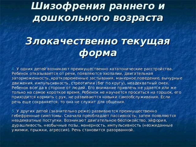  Шизофрения раннего и дошкольного возраста   Злокачественно текущая форма 4. У одних детей возникают преимущественно кататонические расстройства. Ребенок отказывается от речи, появляются эхолалии, двигательная заторможенность, кратковременные застывания, манерное поведение, вычурные движения, импульсивность, стреотипии (бег по кругу), неадекватный смех. Ребенок всегда в стороне от людей. Его внимание привлечь не удается или же только на самое короткое время. Ребенок не научается проситься на горшок, его приходится кормить с рук, не развиваются навыки самообслуживания. Если речь еще сохраняется, то она не служит для общения. 5. У других детей (значительно реже) развиваются преимущественно гебефренные симптомы. Сначала преобладает пассивность, затем появляются неадекватные поступки. Возникают двигательное беспокойство, эйфория, дурашливость, необычные позы, манерность, импульсивность (неожиданные ужимки, прыжки, агрессия). Речь становится разорванной. 