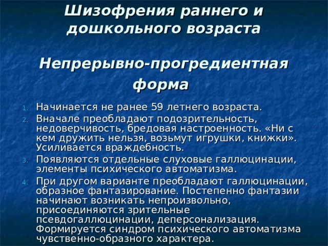  Шизофрения раннего и дошкольного возраста   Непрерывно-прогредиентная форма  Начинается не ранее 5­9 летнего возраста. Вначале преобладают подозрительность, недоверчивость, бредовая настроенность. «Ни с кем дружить нельзя, возьмут игрушки, книжки». Усиливается враждебность. Появляются отдельные слуховые галлюцинации, элементы психического автоматизма. При другом варианте преобладают галлюцинации, образное фантазирование. Постепенно фантазии начинают возникать непроизвольно, присоединяются зрительные псевдогаллюцинации, деперсонализация. Формируется синдром психического автоматизма чувственно-образного характера. 