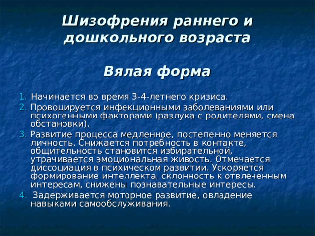  Шизофрения раннего и дошкольного возраста   Вялая форма 1 .   Начинается во время 3-4-летнего кризиса. 2. Провоцируется инфекционными заболеваниями или психогенными факторами (разлука с родителями, смена обстановки). 3. Развитие процесса медленное, постепенно меняется личность. Снижается потребность в контакте, общительность становится избирательной, утрачивается эмоциональная живость. Отмечается диссоциация в психическом развитии. Ускоряется формирование интеллекта, склонность к отвлеченным интересам, снижены познавательные интересы. 4. Задерживается моторное развитие, овладение навыками самообслуживания. 