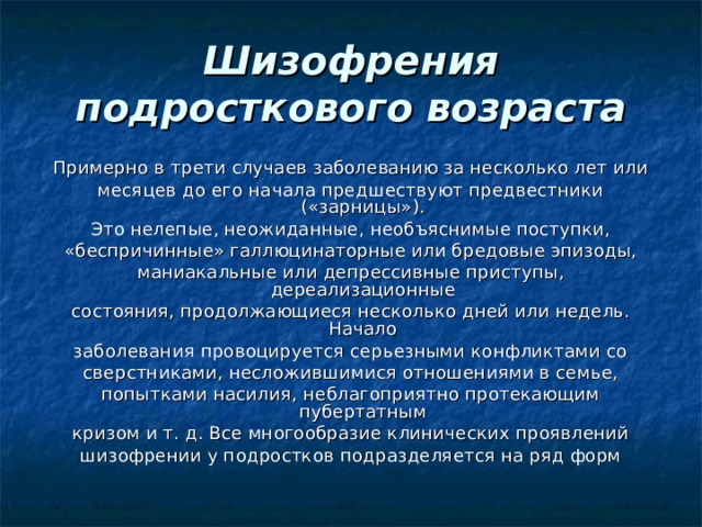 Шизофрения подросткового возраста Примерно в трети случаев заболеванию за несколько лет или месяцев до его начала предшествуют предвестники («зарницы»). Это нелепые, неожиданные, необъяснимые поступки, «беспричинные» галлюцинаторные или бредовые эпизоды, маниакальные или депрессивные приступы, дереализационные состояния, продолжающиеся несколько дней или недель. Начало заболевания провоцируется серьезными конфликтами со сверстниками, несложившимися отношениями в семье, попытками насилия, неблагоприятно протекающим пубертатным кризом и т. д. Все многообразие клинических проявлений шизофрении у подростков подразделяется на ряд форм 