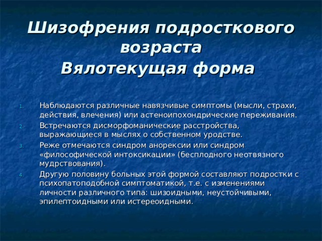  Шизофрения подросткового возраста  Вялотекущая форма  Наблюдаются различные навязчивые симптомы (мысли, страхи, действия, влечения) или астеноипохондрические переживания. Встречаются дисморфоманические расстройства, выражающиеся в мыслях о собственном уродстве. Реже отмечаются синдром анорексии или синдром «философической интоксикации» (бесплодного неотвязного мудрствования). Другую половину больных этой формой составляют подростки с психопатоподобной симптоматикой, т.е. с изменениями личности различного типа: шизоидными, неустойчивыми, эпилептоидными или истереоидными. 