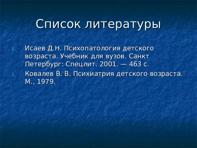 Список литературы Исаев Д.Н. Психопатология детского возраста. Учебник для вузов. Санкт Петербург: Спецлит. 2001. — 463 с. Ковалев В. В. Психиатрия детского возраста. М., 1979. 