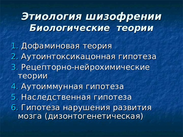 Этиология шизофрении  Биологические теории 1. Дофаминовая теория 2. Аутоинтоксикацонная гипотеза 3. Рецепторно-нейрохимические теории  4. Аутоиммунная гипотеза 5. Наследственная гипотеза  6. Гипотеза нарушения развития мозга (дизонтогенетическая) 
