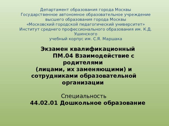 Департамент образования города Москвы  Государственное автономное образовательное учреждение  высшего образования города Москвы  «Московский городской педагогический университет»  Институт среднего профессионального образования им. К.Д. Ушинского  учебный корпус им. С.Я. Маршака  Экзамен квалификационный   ПМ.04 Взаимодействие с родителями (лицами, их заменяющими) и сотрудниками образовательной организации Специальность  44.02.01 Дошкольное образование 