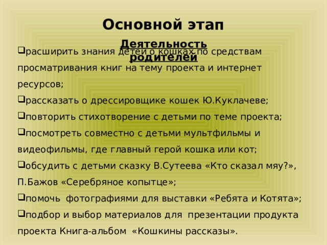 Основной этап Деятельность родителей расширить знания детей о кошках по средствам просматривания книг на тему проекта и интернет ресурсов; рассказать о дрессировщике кошек Ю.Куклачеве; повторить стихотворение с детьми по теме проекта; посмотреть совместно с детьми мультфильмы и видеофильмы, где главный герой кошка или кот; обсудить с детьми сказку В.Сутеева «Кто сказал мяу?», П.Бажов «Серебряное копытце»; помочь фотографиями для выставки «Ребята и Котята»; подбор и выбор материалов для презентации продукта проекта Книга-альбом «Кошкины рассказы». 