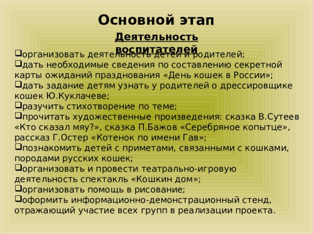 Основной этап Деятельность воспитателей организовать деятельность детей и родителей; дать необходимые сведения по составлению секретной карты ожиданий празднования «День кошек в России»; дать задание детям узнать у родителей о дрессировщике кошек Ю.Куклачеве; разучить стихотворение по теме; прочитать художественные произведения: сказка В.Сутеев «Кто сказал мяу?», сказка П.Бажов «Серебряное копытце», рассказ Г.Остер «Котенок по имени Гав»; познакомить детей с приметами, связанными с кошками, породами русских кошек; организовать и провести театрально-игровую деятельность спектакль «Кошкин дом»; организовать помощь в рисование; оформить информационно-демонстрационный стенд, отражающий участие всех групп в реализации проекта. 