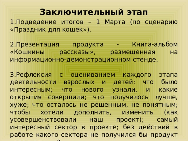 Заключительный этап 1.Подведение итогов – 1 Марта (по сценарию «Праздник для кошек»). 2.Презентация продукта - Книга-альбом «Кошкины рассказы», размещенная на информационно-демонстрационном стенде. 3.Рефлексия с оцениванием каждого этапа деятельности взрослых и детей: что было интересным; что нового узнали, и какие открытия совершили; что получилось лучше, хуже; что осталось не решенным, не понятным; чтобы хотели дополнить, изменить (как усовершенствовали наш проект); самый интересный сектор в проекте; без действий в работе какого сектора не получился бы продукт проекта и т.п.? 