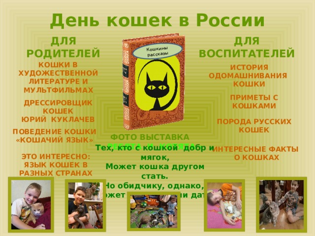 Кошкины рассказы День кошек в России ДЛЯ РОДИТЕЛЕЙ ДЛЯ ВОСПИТАТЕЛЕЙ КОШКИ В ХУДОЖЕСТВЕННОЙ ЛИТЕРАТУРЕ И МУЛЬТФИЛЬМАХ ИСТОРИЯ ОДОМАШНИВАНИЯ КОШКИ ПРИМЕТЫ С КОШКАМИ ДРЕССИРОВЩИК КОШЕК ЮРИЙ КУКЛАЧЕВ ПОРОДА РУССКИХ КОШЕК ПОВЕДЕНИЕ КОШКИ «КОШАЧИЙ ЯЗЫК» ФОТО ВЫСТАВКА « РЕБЯТА И КОТЯТА » Тех, кто с кошкой добр и мягок, Может кошка другом стать. Но обидчику, однако, Может кошка сдачи дать! ИНТЕРЕСНЫЕ ФАКТЫ О КОШКАХ ЭТО ИНТЕРЕСНО: ЯЗЫК КОШЕК В РАЗНЫХ СТРАНАХ 