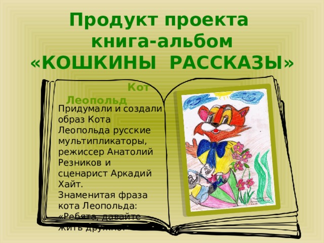 Продукт проекта  книга-альбом  « КОШКИНЫ РАССКАЗЫ »  Кот Леопольд Придумали и создали образ Кота Леопольда русские мультипликаторы, режиссер Анатолий Резников и сценарист Аркадий Хайт. Знаменитая фраза кота Леопольда: «Ребята, давайте жить дружно!» 