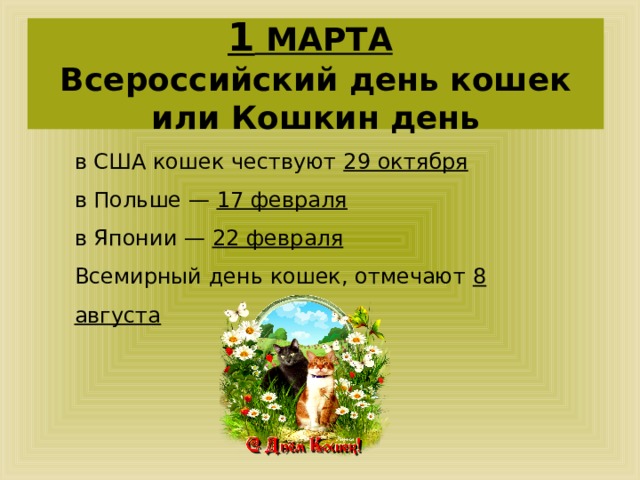1 МАРТА   Всероссийский день кошек или Кошкин день в США кошек чествуют 29 октября в Польше — 17 февраля в Японии — 22 февраля  Всемирный день кошек, отмечают 8 августа  