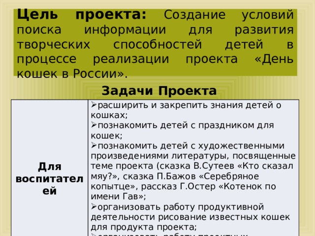Цель проекта: Создание условий поиска информации для развития творческих способностей детей в процессе реализации проекта «День кошек в России». Задачи Проекта   Для воспитателей расширить и закрепить знания детей о кошках; познакомить детей с праздником для кошек; познакомить детей с художественными произведениями литературы, посвященные теме проекта (сказка В.Сутеев «Кто сказал мяу?», сказка П.Бажов «Серебряное копытце», рассказ Г.Остер «Котенок по имени Гав»; организовать работу продуктивной деятельности рисование известных кошек для продукта проекта; организовать работу проектных микрогрупп всех категорий участников . 