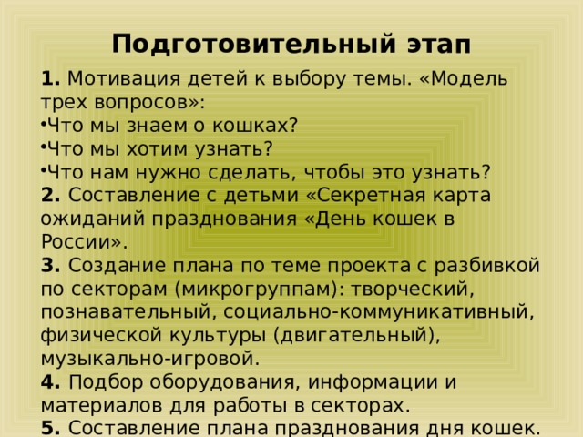 Подготовительный этап 1. Мотивация детей к выбору темы. «Модель трех вопросов»: Что мы знаем о кошках? Что мы хотим узнать? Что нам нужно сделать, чтобы это узнать? 2. Составление с детьми «Секретная карта ожиданий празднования «День кошек в России». 3. Создание плана по теме проекта с разбивкой по секторам (микрогруппам): творческий, познавательный, социально-коммуникативный, физической культуры (двигательный), музыкально-игровой. 4. Подбор оборудования, информации и материалов для работы в секторах. 5. Составление плана празднования дня кошек. 