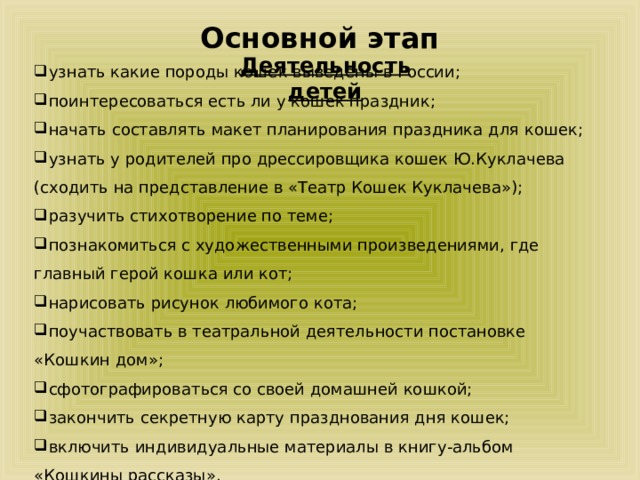 Основной этап Деятельность детей узнать какие породы кошек выведены в России; поинтересоваться есть ли у кошек праздник; начать составлять макет планирования праздника для кошек; узнать у родителей про дрессировщика кошек Ю.Куклачева (сходить на представление в «Театр Кошек Куклачева»); разучить стихотворение по теме; познакомиться с художественными произведениями, где главный герой кошка или кот; нарисовать рисунок любимого кота; поучаствовать в театральной деятельности постановке «Кошкин дом»; сфотографироваться со своей домашней кошкой; закончить секретную карту празднования дня кошек; включить индивидуальные материалы в книгу-альбом «Кошкины рассказы». 
