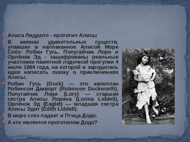 Алиса Лидделл - прототип Алисы В именах удивительных существ, упавших в наплаканное Алисой Море Слёз- Робин Гусь, Попугайчик Лори и Орлёнок Эд - зашифрованы реальные участники памятной лодочной прогулки 4 июля 1864 года, на которой и зародилась идея написать сказку о приключениях Алисы. Робин Гусь (Duck) — это капеллан Робинсон Дакворт (Robinson Duckworth), Попугайчик Лори (Lory) — старшая сестра Алисы Лорина (Lorina Liddell), Орлёнок Эд (Eaglet) — младшая сестра Алисы Эдит (Edith Liddell). В море слез падает и Птица Додо. А кто является прототипом Додо?