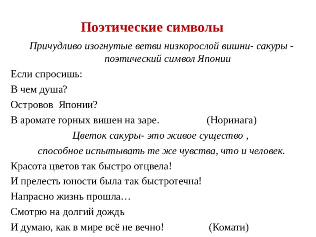 Поэтические символы Причудливо изогнутые ветви низкорослой вишни- сакуры - поэтический символ Японии Если спросишь: В чем душа? Островов Японии? В аромате горных вишен на заре.  (Норинага) Цветок сакуры- это живое существо , способное испытывать те же чувства, что и человек. Красота цветов так быстро отцвела! И прелесть юности была так быстротечна! Напрасно жизнь прошла… Смотрю на долгий дождь И думаю, как в мире всё не вечно!  (Комати) 