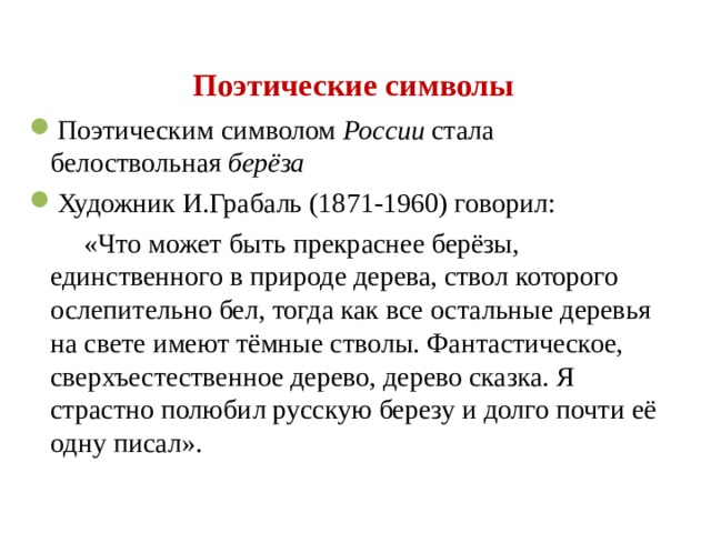 Поэтические символы Поэтическим символом России стала белоствольная берёза Художник И.Грабаль (1871-1960) говорил:  «Что может быть прекраснее берёзы, единственного в природе дерева, ствол которого ослепительно бел, тогда как все остальные деревья на свете имеют тёмные стволы. Фантастическое, сверхъестественное дерево, дерево сказка. Я страстно полюбил русскую березу и долго почти её одну писал».  