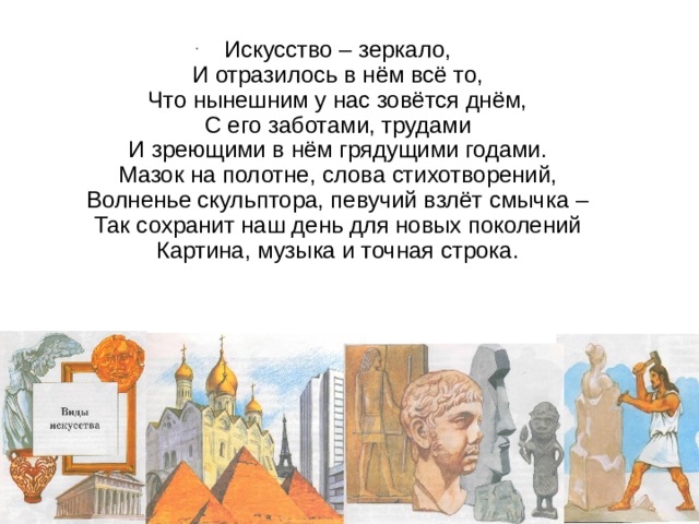 Искусство – зеркало,  И отразилось в нём всё то,  Что нынешним у нас зовётся днём,  С его заботами, трудами  И зреющими в нём грядущими годами.  Мазок на полотне, слова стихотворений,  Волненье скульптора, певучий взлёт смычка –  Так сохранит наш день для новых поколений  Картина, музыка и точная строка. 