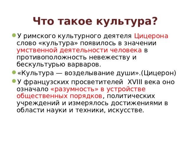 Что такое культура?  У римского культурного деятеля Цицерона слово «культура» появилось в значении умственной деятельности человека в противоположность невежеству и бескультурью варваров. «Культура — возделывание души».(Цицерон) У французских просветителей XVIII века оно означало «разумность» в устройстве общественных порядков , политических учреждений  и измерялось достижениями в области науки и техники, искусстве.  