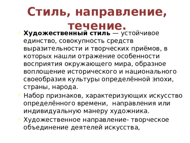 Стиль, направление, течение. Художественный стиль  — устойчивое единство, совокупность средств выразительности и творческих приёмов, в которых нашли отражение особенности восприятия окружающего мира, образное воплощение исторического и национального своеобразия культуры определённой эпохи, страны, народа. Набор признаков, характеризующих искусство определённого времени, направления или индивидуальную манеру художника. Художественное направление- творческое объединение деятелей искусства, 