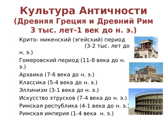 Культура Античности  (Древняя Греция и Древний Рим 3 тыс. лет-1 век до н. э.) Крито- микенский (эгейский) период (3-2 тыс. лет до н. э.) Гомеровский период (11-8 века до н. э.) Архаика (7-6 века до н. э.) Классика (5-4 века до н. э.) Эллинизм (3-1 века до н. э.) Искусство этрусков (7-4 века до н. э.) Римская республика (4-1 века до н. э.) Римская империя (1-4 века н. э.) 