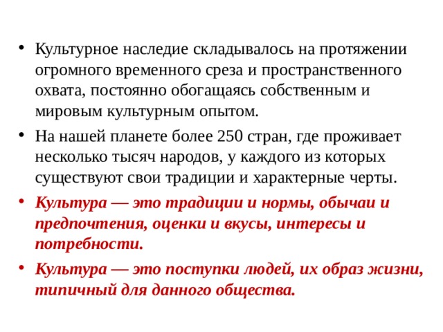 Культурное наследие складывалось на протяжении огромного временного среза и пространственного охвата, постоянно обогащаясь собственным и мировым культурным опытом. На нашей планете более 250 стран, где проживает несколько тысяч народов, у каждого из которых существуют свои традиции и характерные черты. Культура — это традиции и нормы, обычаи и предпочтения, оценки и вкусы, интересы и потребности. Культура — это поступки людей, их образ жизни, типичный для данного общества.  