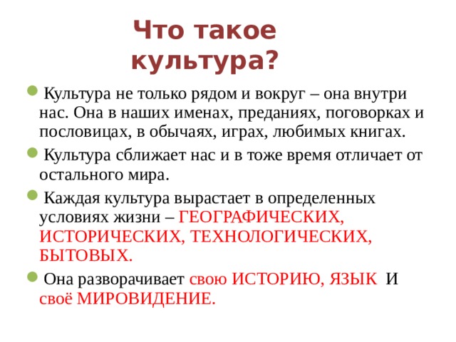 Что такое культура?   Культура не только рядом и вокруг – она внутри нас. Она в наших именах, преданиях, поговорках и пословицах, в обычаях, играх, любимых книгах. Культура сближает нас и в тоже время отличает от остального мира. Каждая культура вырастает в определенных условиях жизни – ГЕОГРАФИЧЕСКИХ, ИСТОРИЧЕСКИХ, ТЕХНОЛОГИЧЕСКИХ, БЫТОВЫХ. Она разворачивает свою ИСТОРИЮ, ЯЗЫК И своё МИРОВИДЕНИЕ.  