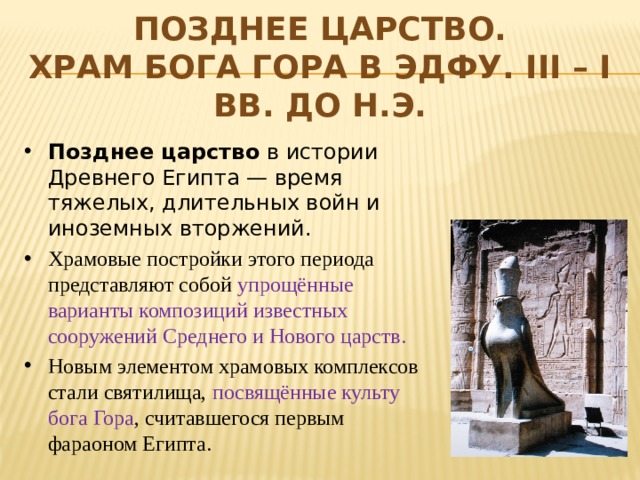 Позднее царство.  Храм бога Гора в Эдфу. III – I вв. до н.э. Позднее царство в истории Древнего Египта — время тяжелых, длительных войн и иноземных вторжений. Храмовые постройки этого периода представляют собой упрощённые варианты композиций известных сооружений Среднего и Нового царств. Новым элементом храмовых комплексов стали святилища, посвящённые культу бога Гора , считавшегося первым фараоном Египта. 